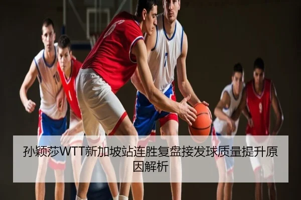 孙颖莎WTT新加坡站连胜复盘接发球质量提升原因解析