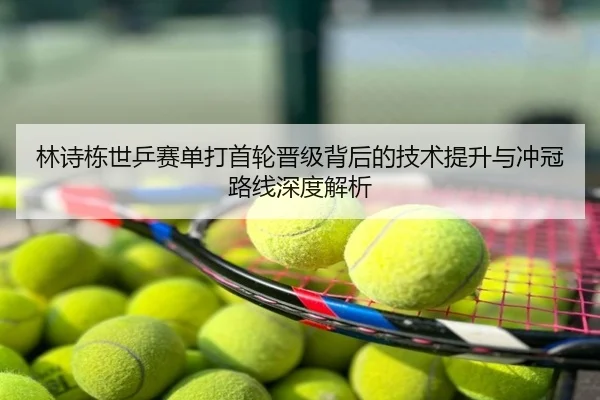 林诗栋世乒赛单打首轮晋级背后的技术提升与冲冠路线深度解析