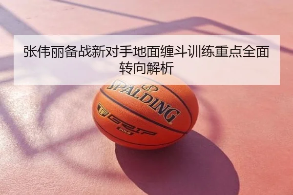 张伟丽备战新对手地面缠斗训练重点全面转向解析