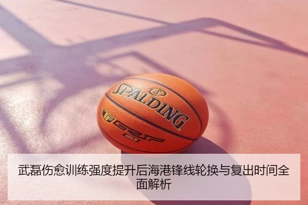 武磊伤愈训练强度提升后海港锋线轮换与复出时间全面解析