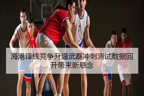 海港锋线竞争升温武磊冲刺测试数据回升带来新悬念