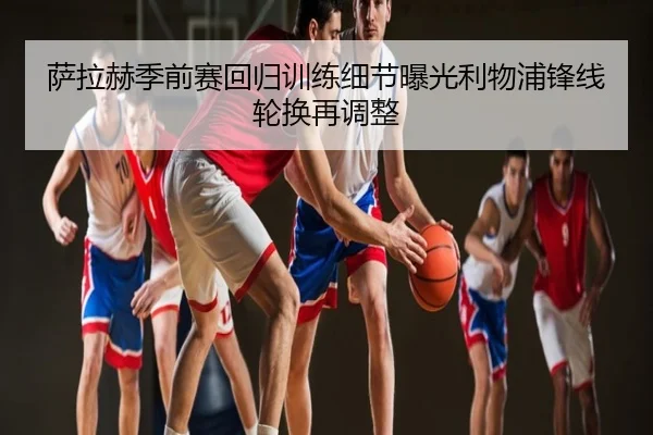 萨拉赫季前赛回归训练细节曝光利物浦锋线轮换再调整