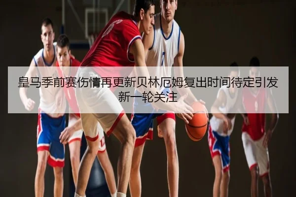 皇马季前赛伤情再更新贝林厄姆复出时间待定引发新一轮关注