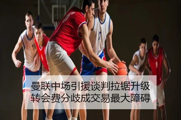 曼联中场引援谈判拉锯升级 转会费分歧成交易最大障碍