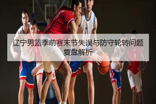 辽宁男篮季前赛末节失误与防守轮转问题复盘解析
