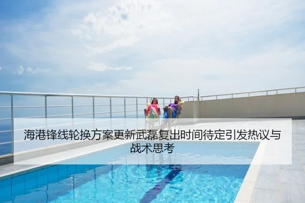 海港锋线轮换方案更新武磊复出时间待定引发热议与战术思考