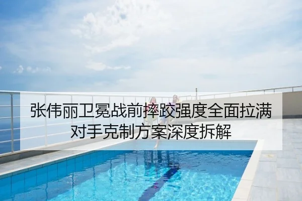 张伟丽卫冕战前摔跤强度全面拉满 对手克制方案深度拆解