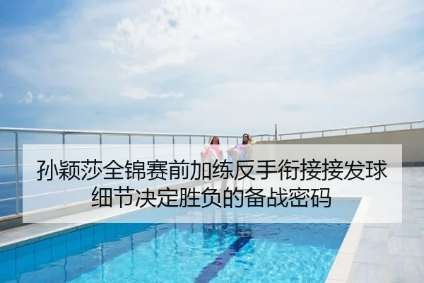 孙颖莎全锦赛前加练反手衔接接发球 细节决定胜负的备战密码