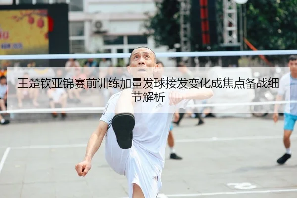 王楚钦亚锦赛前训练加量发球接发变化成焦点备战细节解析